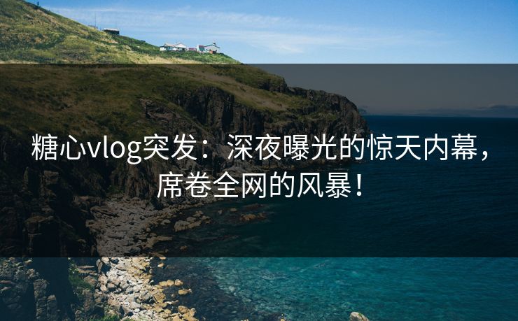 糖心vlog突发：深夜曝光的惊天内幕，席卷全网的风暴！
