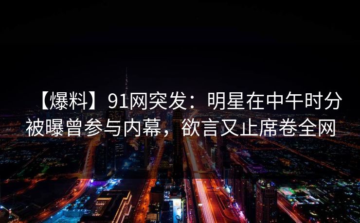 【爆料】91网突发：明星在中午时分被曝曾参与内幕，欲言又止席卷全网