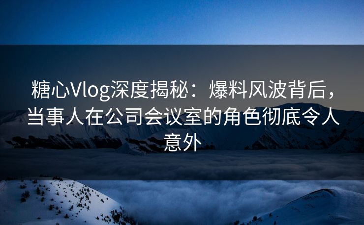 糖心Vlog深度揭秘:爆料风波背后,当事人在公司会议室的角色彻底令人意外 糖心Vlog深度揭秘:爆料风波背后,当事人在公司会议室的角色彻底令人意外