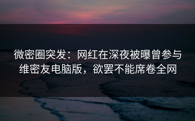 微密圈突发：网红在深夜被曝曾参与维密友电脑版，欲罢不能席卷全网