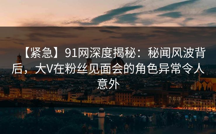 【紧急】91网深度揭秘：秘闻风波背后，大V在粉丝见面会的角色异常令人意外