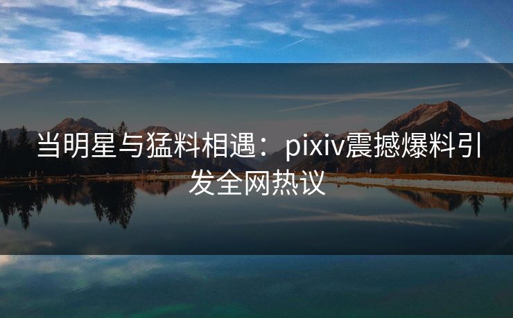 当明星与猛料相遇：pixiv震撼爆料引发全网热议