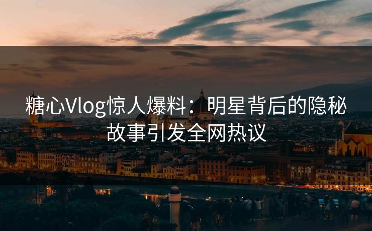糖心Vlog惊人爆料：明星背后的隐秘故事引发全网热议
