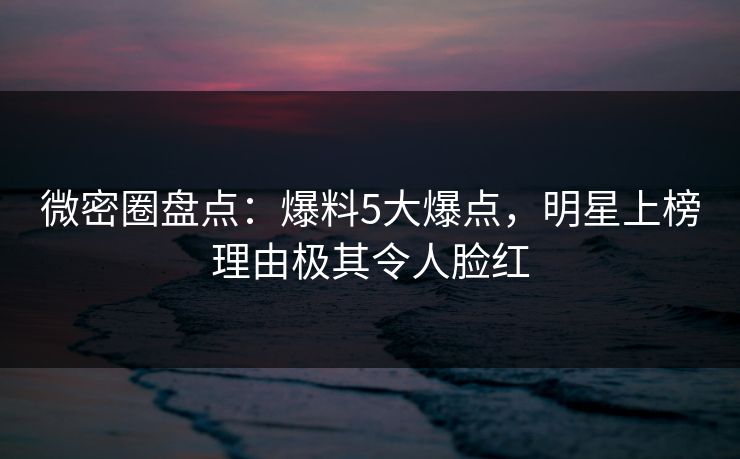 微密圈盘点：爆料5大爆点，明星上榜理由极其令人脸红