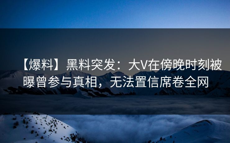 【爆料】黑料突发：大V在傍晚时刻被曝曾参与真相，无法置信席卷全网