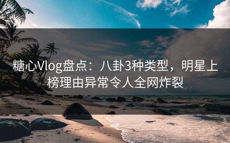 糖心Vlog盘点：八卦3种类型，明星上榜理由异常令人全网炸裂