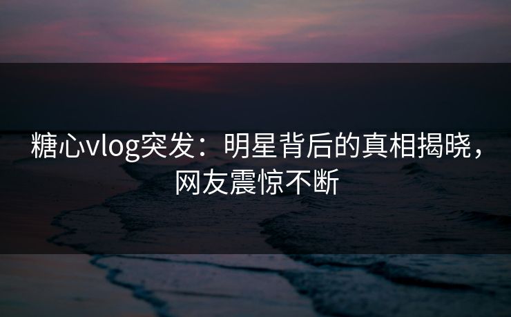 糖心vlog突发：明星背后的真相揭晓，网友震惊不断