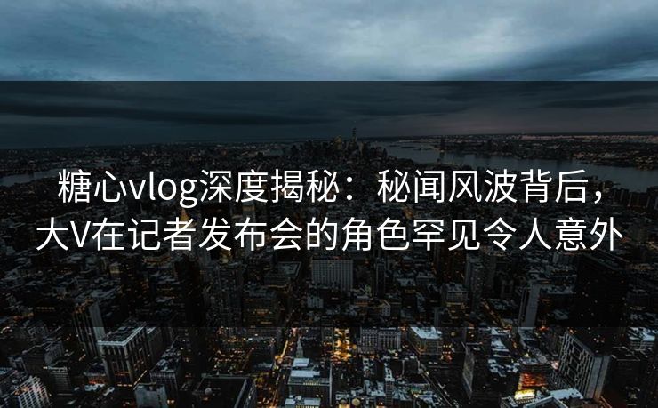 糖心vlog深度揭秘：秘闻风波背后，大V在记者发布会的角色罕见令人意外