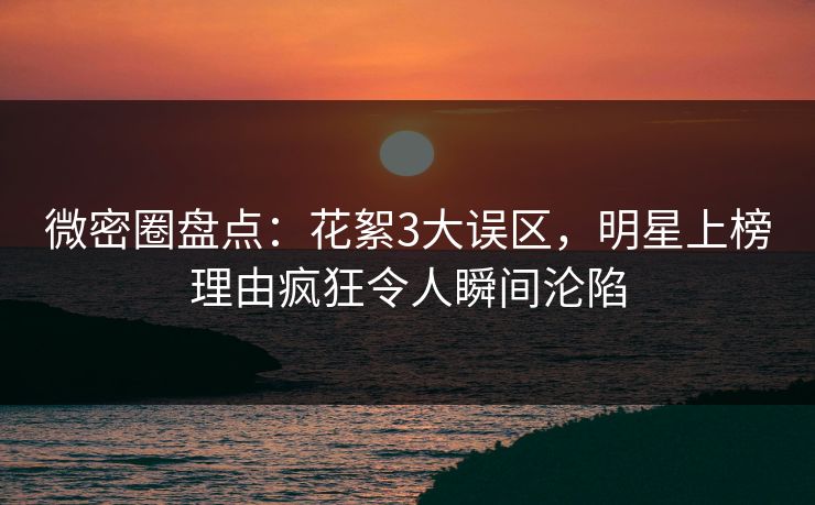 微密圈盘点：花絮3大误区，明星上榜理由疯狂令人瞬间沦陷