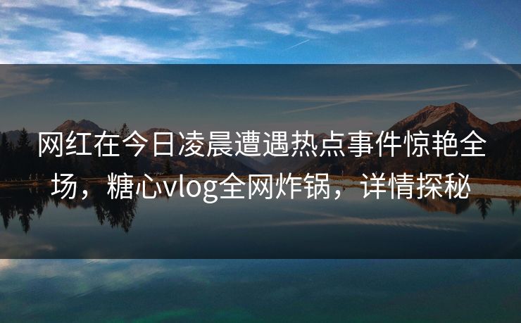 网红在今日凌晨遭遇热点事件惊艳全场，糖心vlog全网炸锅，详情探秘