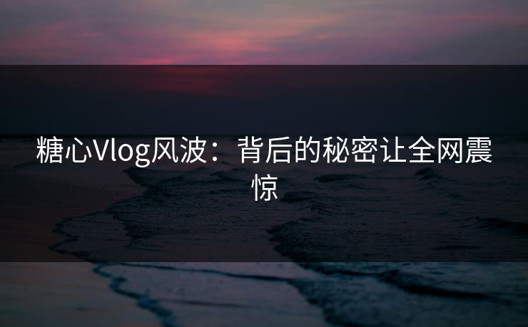 糖心Vlog风波：背后的秘密让全网震惊