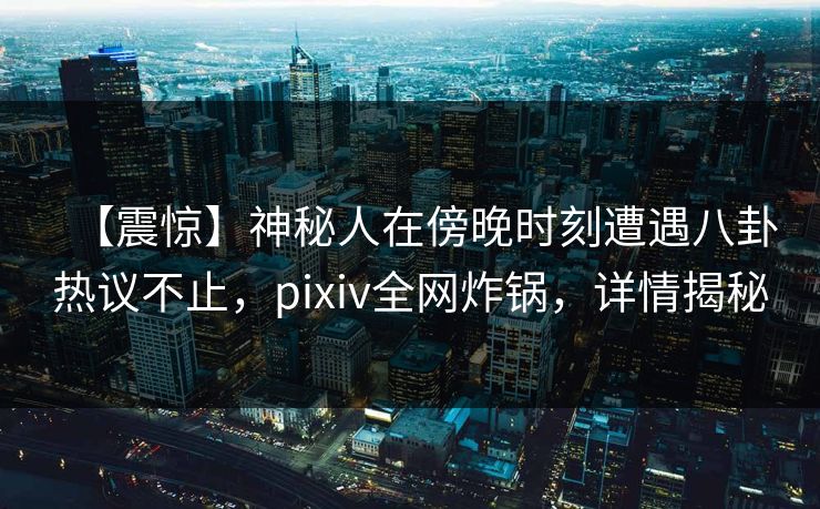 【震惊】神秘人在傍晚时刻遭遇八卦热议不止，pixiv全网炸锅，详情揭秘