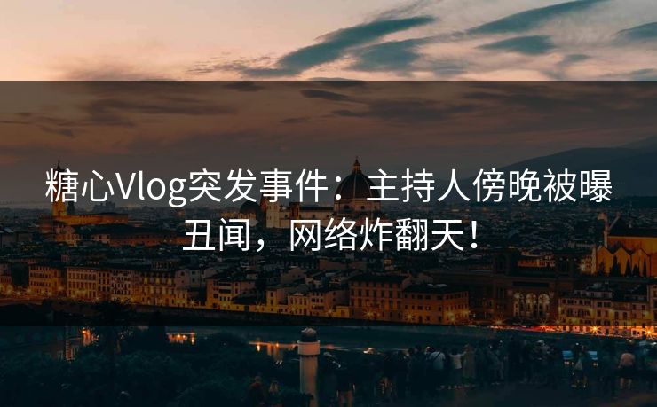 糖心Vlog突发事件：主持人傍晚被曝丑闻，网络炸翻天！