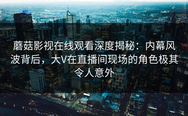 蘑菇影视在线观看深度揭秘：内幕风波背后，大V在直播间现场的角色极其令人意外