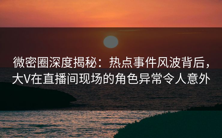 微密圈深度揭秘：热点事件风波背后，大V在直播间现场的角色异常令人意外