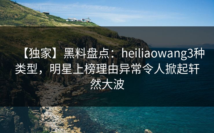 【独家】黑料盘点：heiliaowang3种类型，明星上榜理由异常令人掀起轩然大波