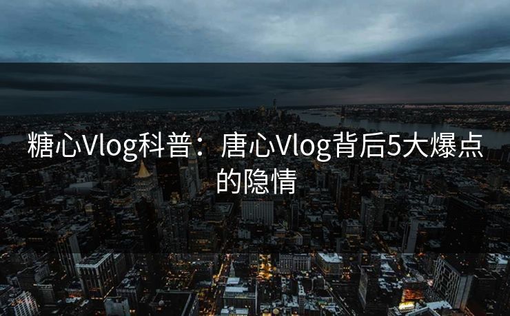 糖心Vlog科普：唐心Vlog背后5大爆点的隐情