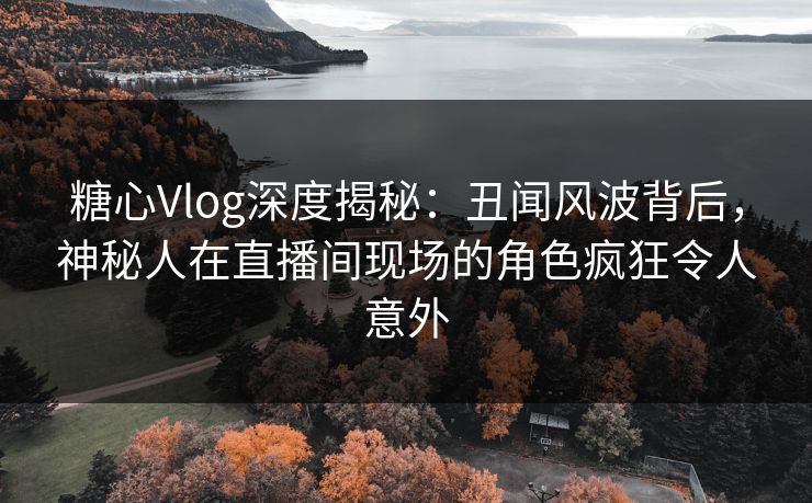 糖心Vlog深度揭秘：丑闻风波背后，神秘人在直播间现场的角色疯狂令人意外