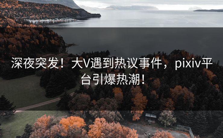 深夜突发！大V遇到热议事件，pixiv平台引爆热潮！