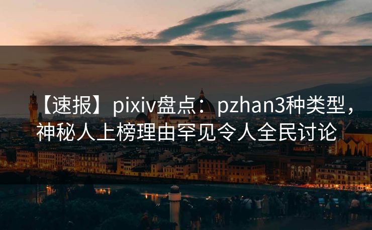 【速报】pixiv盘点：pzhan3种类型，神秘人上榜理由罕见令人全民讨论