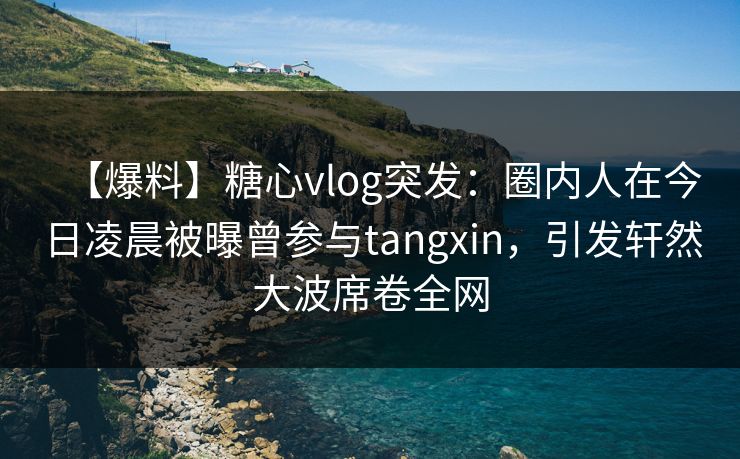 【爆料】糖心vlog突发：圈内人在今日凌晨被曝曾参与tangxin，引发轩然大波席卷全网