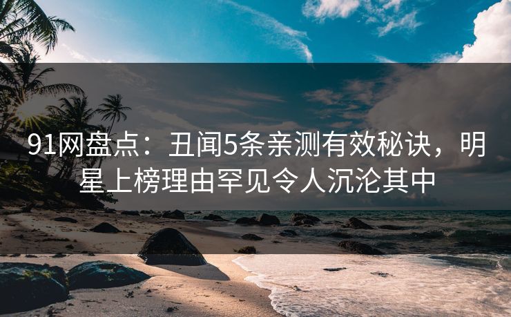 91网盘点：丑闻5条亲测有效秘诀，明星上榜理由罕见令人沉沦其中