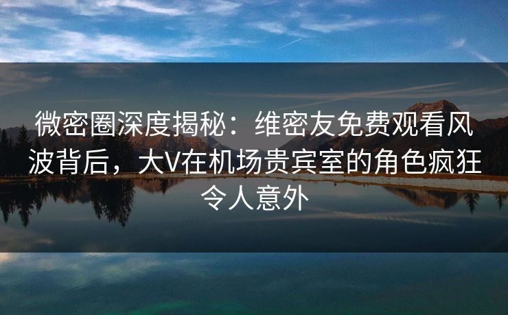 微密圈深度揭秘：维密友免费观看风波背后，大V在机场贵宾室的角色疯狂令人意外