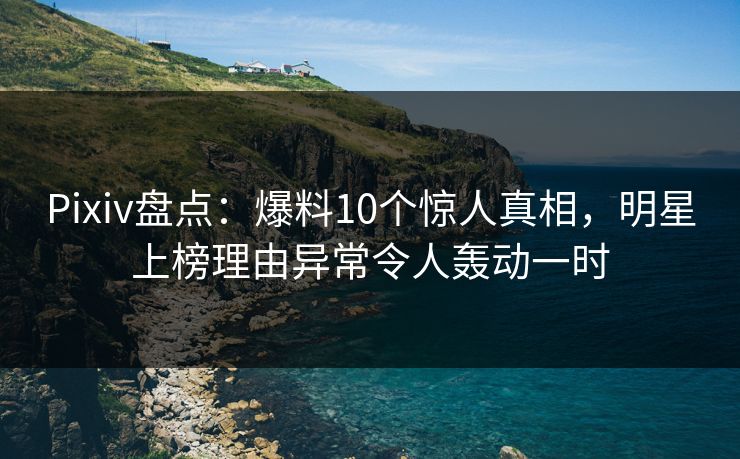 Pixiv盘点：爆料10个惊人真相，明星上榜理由异常令人轰动一时