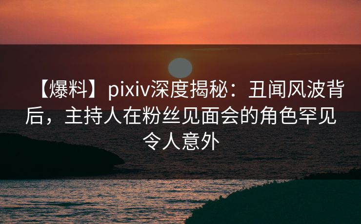【爆料】pixiv深度揭秘：丑闻风波背后，主持人在粉丝见面会的角色罕见令人意外