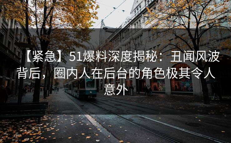 【紧急】51爆料深度揭秘：丑闻风波背后，圈内人在后台的角色极其令人意外